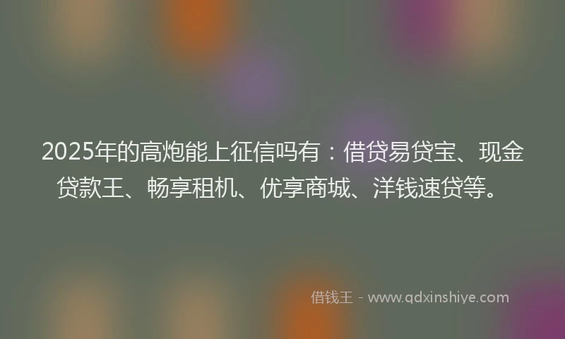 2025年的高炮能上征信吗有：借贷易贷宝、现金贷款王、畅享租机、优享商城、洋钱速贷等。
