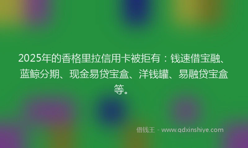 2025年的香格里拉信用卡被拒有：钱速借宝融、蓝鲸分期、现金易贷宝盒、洋钱罐、易融贷宝盒等。