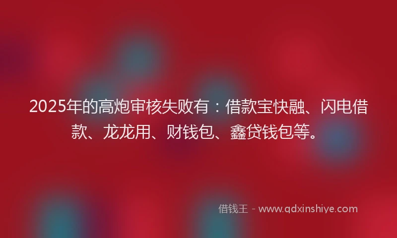 2025年的高炮审核失败有：借款宝快融、闪电借款、龙龙用、财钱包、鑫贷钱包等。