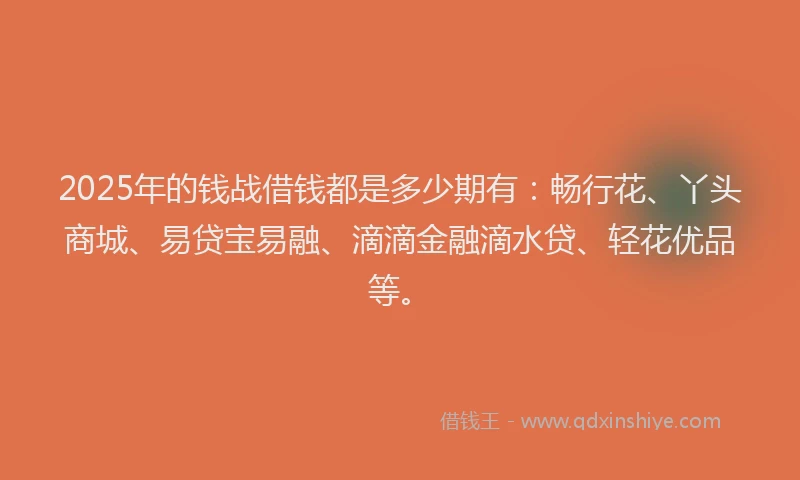 2025年的钱战借钱都是多少期有：畅行花、丫头商城、易贷宝易融、滴滴金融滴水贷、轻花优品等。