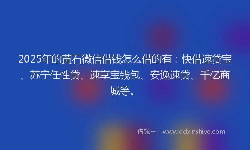 2025年的黄石微信借钱怎么借的有：快借速贷宝、苏宁任性贷、速享宝钱包、安逸速贷、千亿商城等。