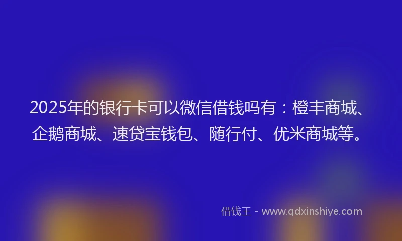 2025年的银行卡可以微信借钱吗有：橙丰商城、企鹅商城、速贷宝钱包、随行付、优米商城等。