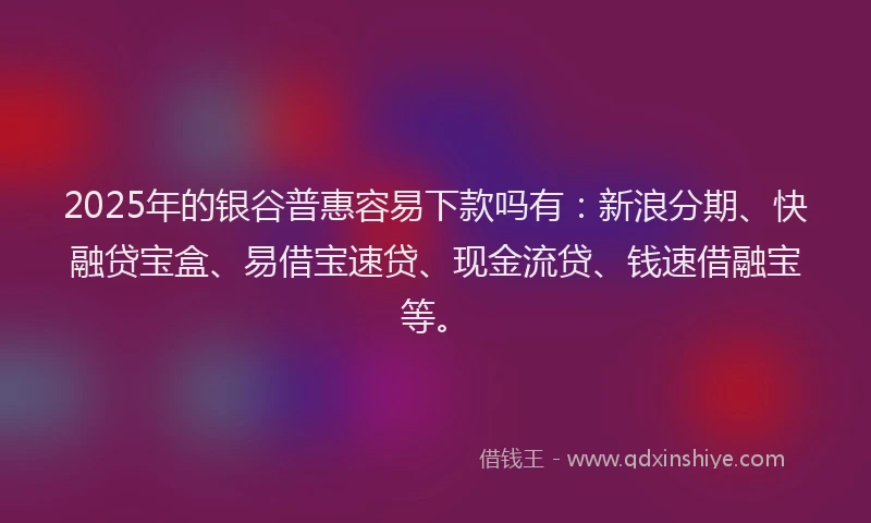 2025年的银谷普惠容易下款吗有：新浪分期、快融贷宝盒、易借宝速贷、现金流贷、钱速借融宝等。