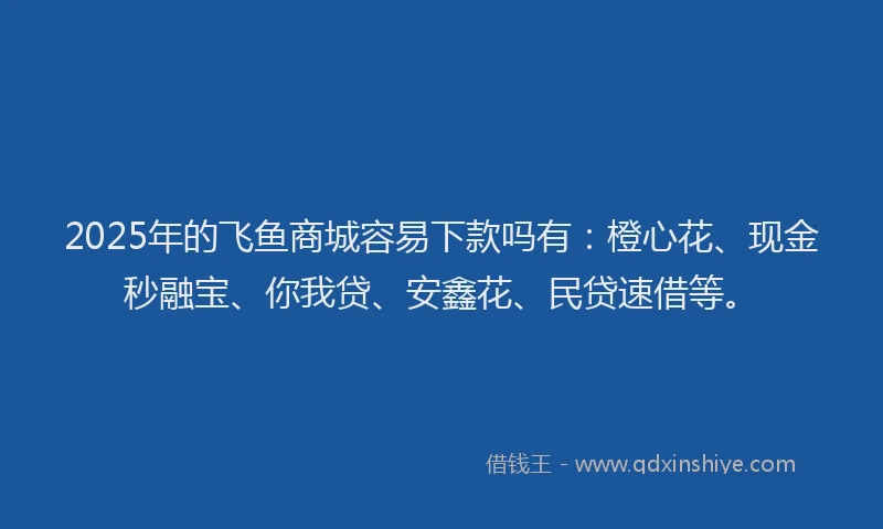 2025年的飞鱼商城容易下款吗有：橙心花、现金秒融宝、你我贷、安鑫花、民贷速借等。