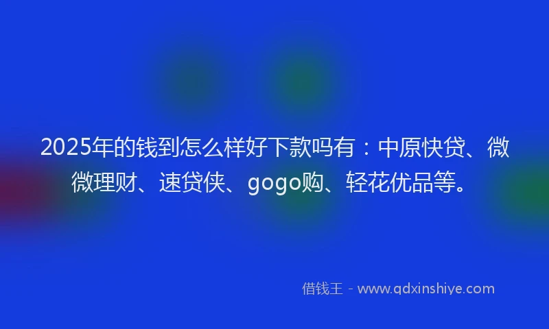 2025年的钱到怎么样好下款吗有：中原快贷、微微理财、速贷侠、gogo购、轻花优品等。