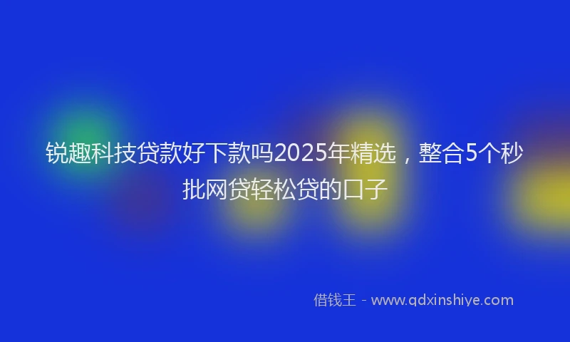 锐趣科技贷款好下款吗2025年精选，整合5个秒批网贷轻松贷的口子