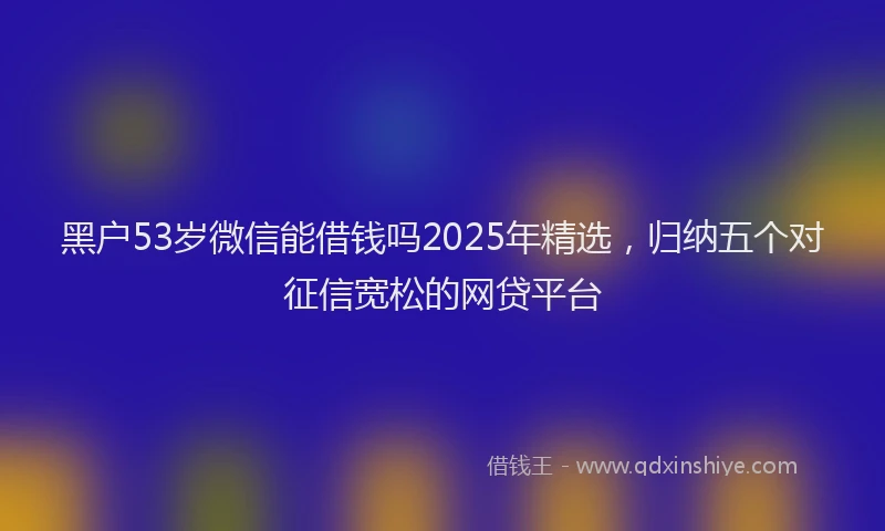 黑户53岁微信能借钱吗2025年精选，归纳五个对征信宽松的网贷平台