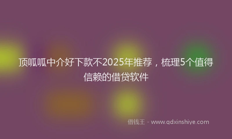 顶呱呱中介好下款不2025年推荐，梳理5个值得信赖的借贷软件
