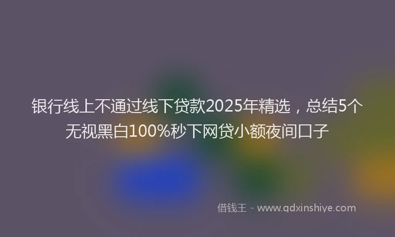 银行线上不通过线下贷款2025年精选，总结5个无视黑白100%秒下网贷小额夜间口子