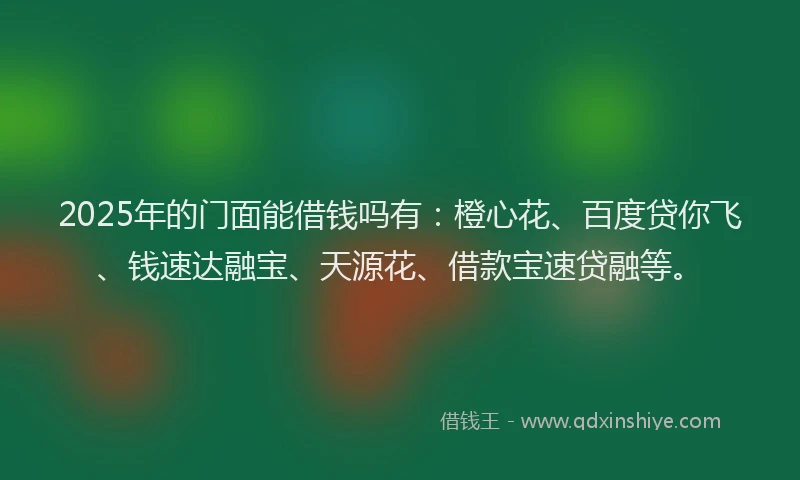 2025年的门面能借钱吗有：橙心花、百度贷你飞、钱速达融宝、天源花、借款宝速贷融等。