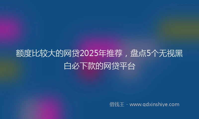 额度比较大的网贷2025年推荐，盘点5个无视黑白必下款的网贷平台