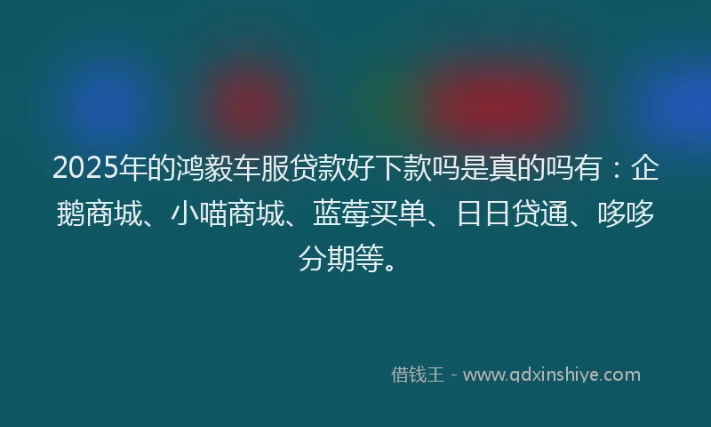 2025年的鸿毅车服贷款好下款吗是真的吗有：企鹅商城、小喵商城、蓝莓买单、日日贷通、哆哆分期等。