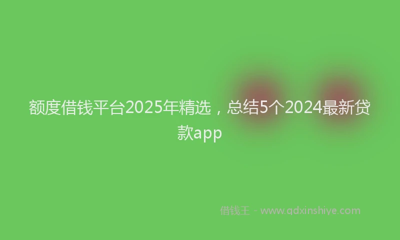 额度借钱平台2025年精选，总结5个2024最新贷款app