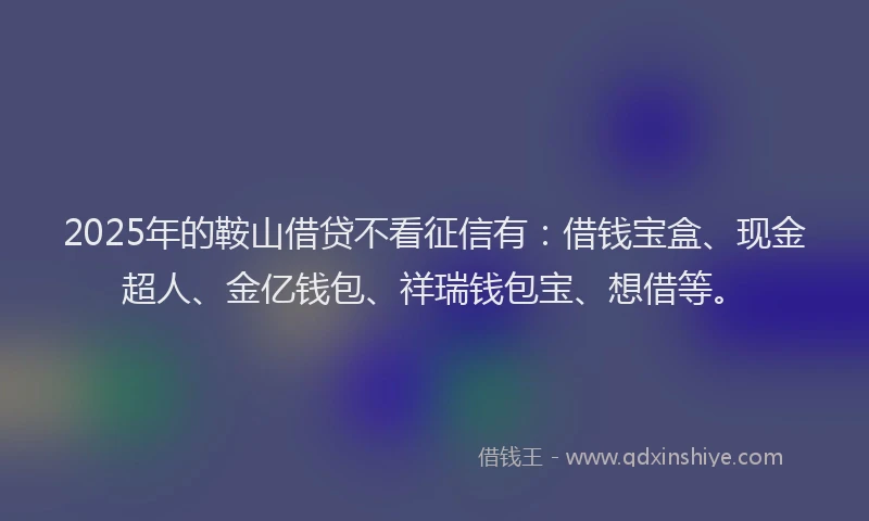 2025年的鞍山借贷不看征信有：借钱宝盒、现金超人、金亿钱包、祥瑞钱包宝、想借等。