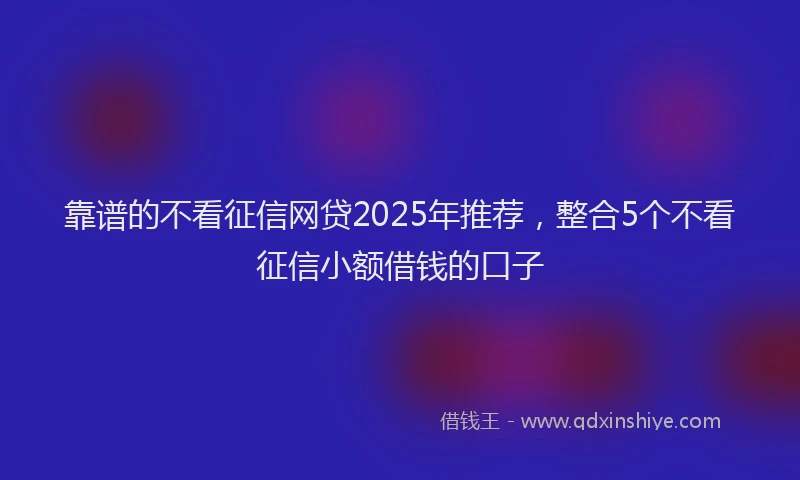 靠谱的不看征信网贷2025年推荐，整合5个不看征信小额借钱的口子