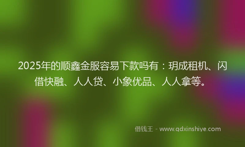 2025年的顺鑫金服容易下款吗有：玥成租机、闪借快融、人人贷、小象优品、人人拿等。