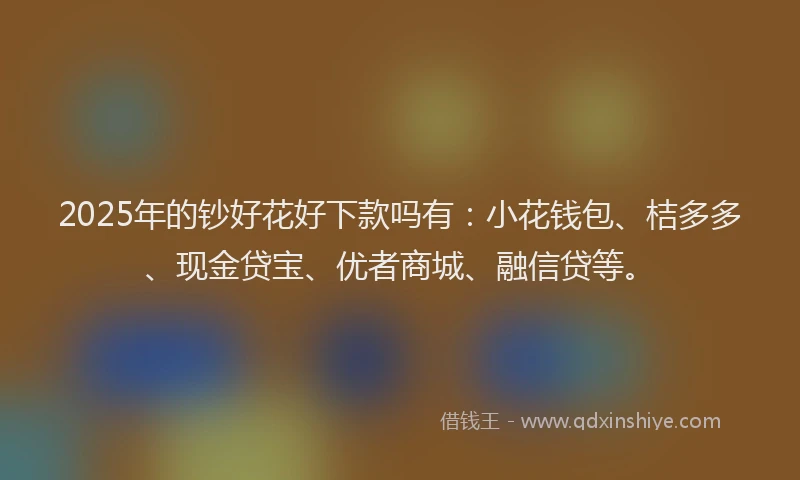 2025年的钞好花好下款吗有：小花钱包、桔多多、现金贷宝、优者商城、融信贷等。