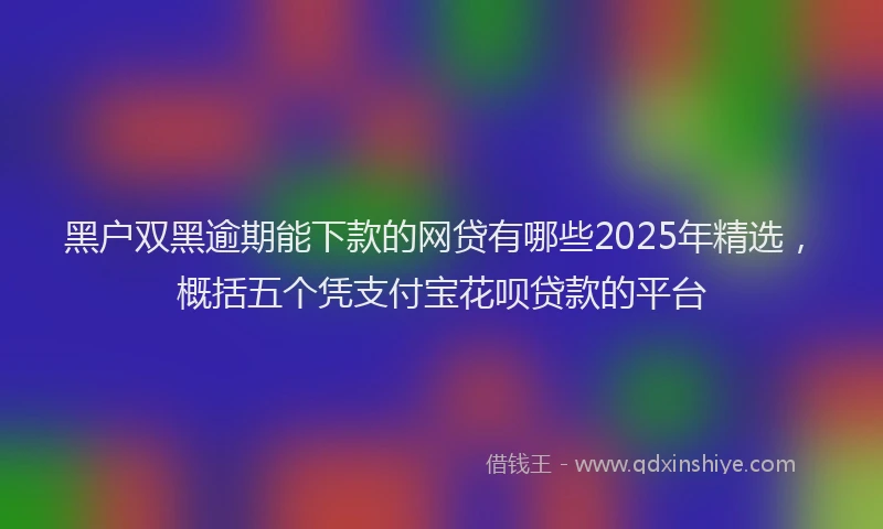 黑户双黑逾期能下款的网贷有哪些2025年精选，概括五个凭支付宝花呗贷款的平台