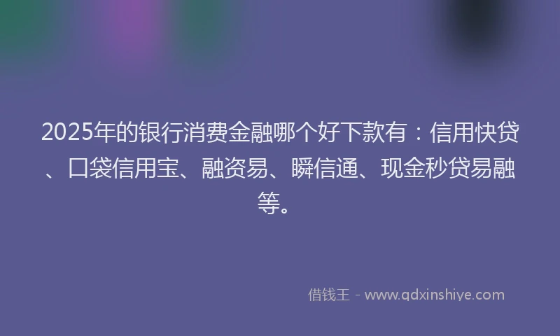 2025年的银行消费金融哪个好下款有：信用快贷、口袋信用宝、融资易、瞬信通、现金秒贷易融等。