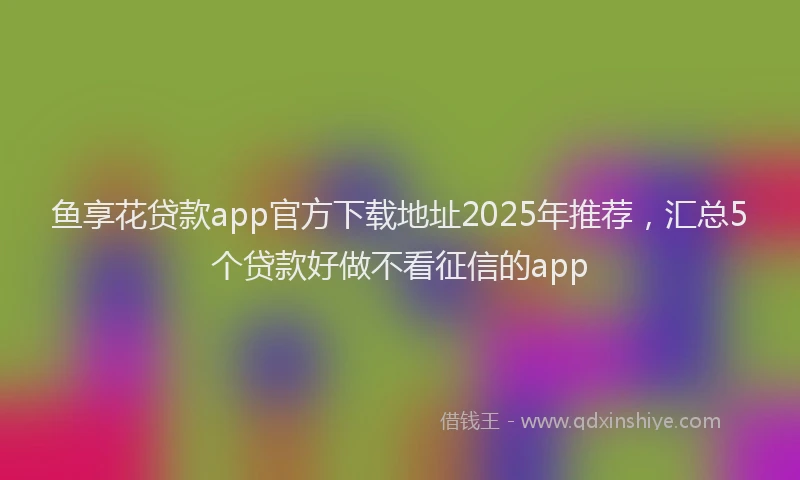 鱼享花贷款app官方下载地址2025年推荐，汇总5个贷款好做不看征信的app