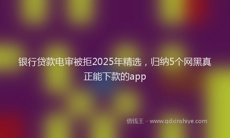 银行贷款电审被拒2025年精选，归纳5个网黑真正能下款的app