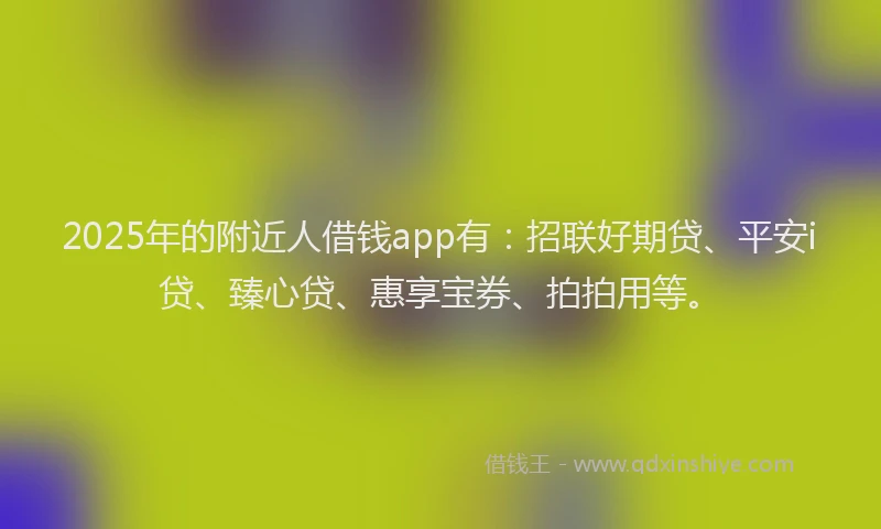 2025年的附近人借钱app有：招联好期贷、平安i贷、臻心贷、惠享宝券、拍拍用等。