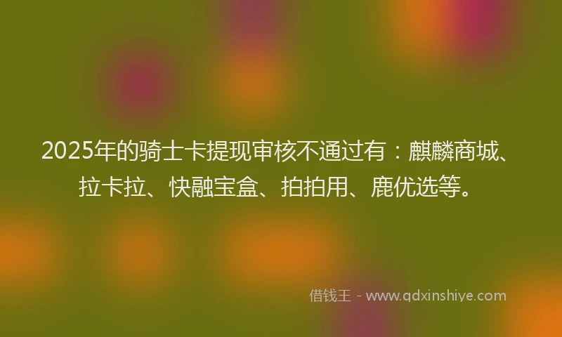 2025年的骑士卡提现审核不通过有：麒麟商城、拉卡拉、快融宝盒、拍拍用、鹿优选等。