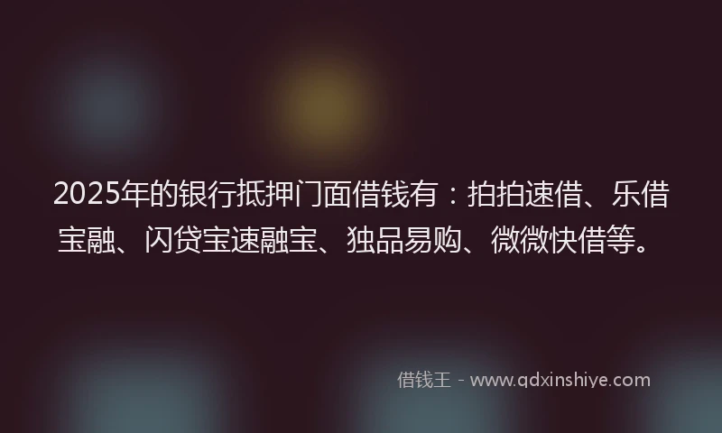 2025年的银行抵押门面借钱有：拍拍速借、乐借宝融、闪贷宝速融宝、独品易购、微微快借等。