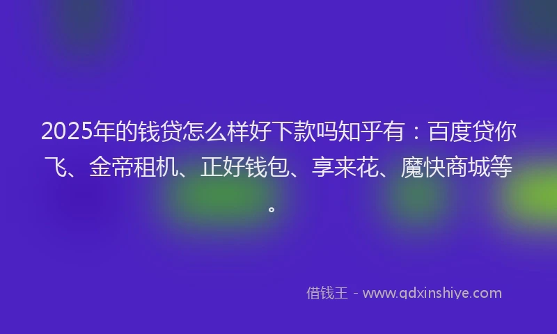 2025年的钱贷怎么样好下款吗知乎有：百度贷你飞、金帝租机、正好钱包、享来花、魔快商城等。