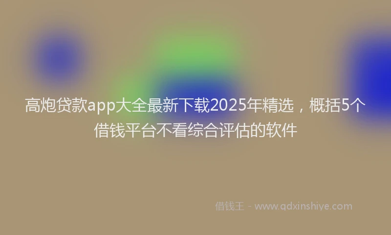 高炮贷款app大全最新下载2025年精选，概括5个借钱平台不看综合评估的软件