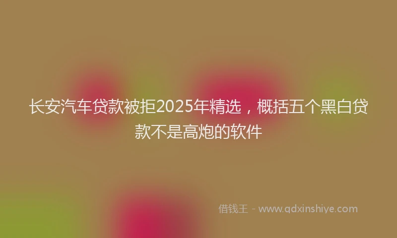 长安汽车贷款被拒2025年精选，概括五个黑白贷款不是高炮的软件
