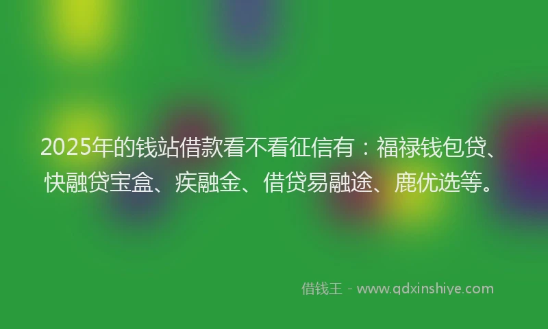 2025年的钱站借款看不看征信有：福禄钱包贷、快融贷宝盒、疾融金、借贷易融途、鹿优选等。