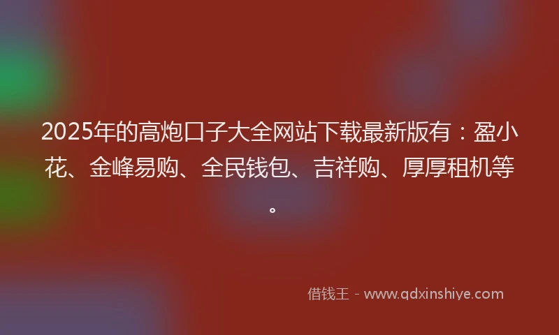 2025年的高炮口子大全网站下载最新版有：盈小花、金峰易购、全民钱包、吉祥购、厚厚租机等。