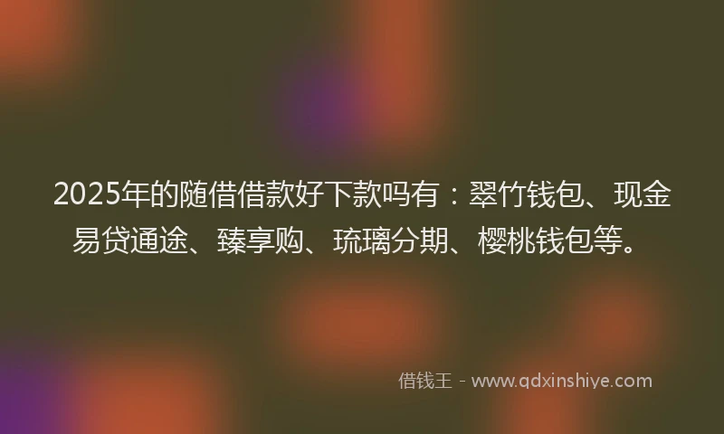 2025年的随借借款好下款吗有：翠竹钱包、现金易贷通途、臻享购、琉璃分期、樱桃钱包等。
