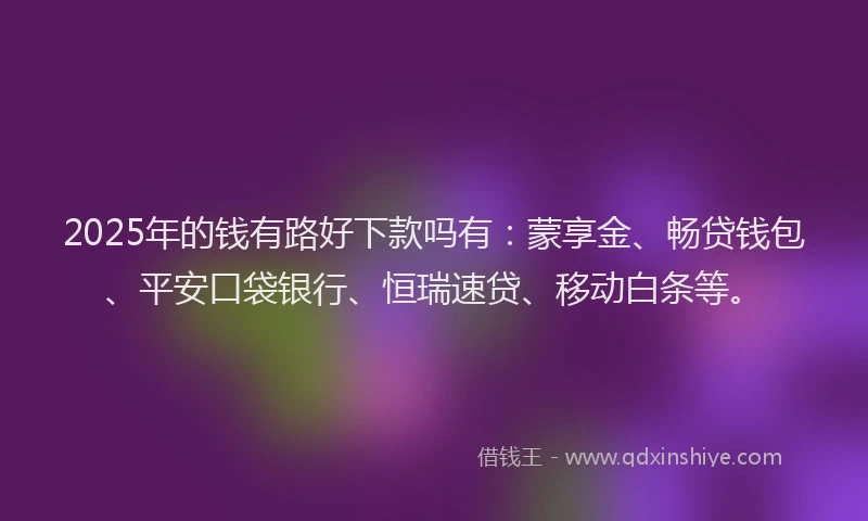 2025年的钱有路好下款吗有：蒙享金、畅贷钱包、平安口袋银行、恒瑞速贷、移动白条等。