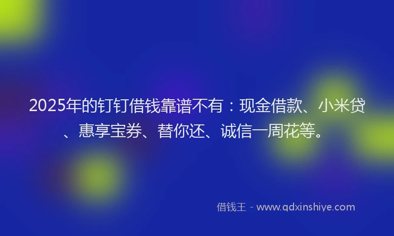 2025年的钉钉借钱靠谱不有：现金借款、小米贷、惠享宝券、替你还、诚信一周花等。
