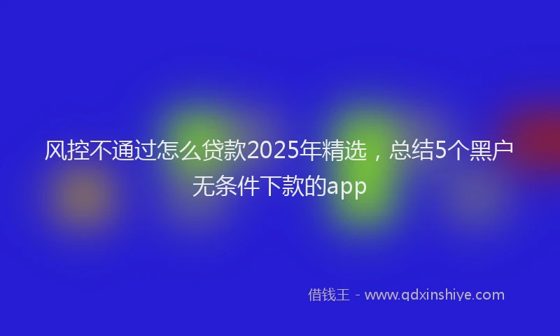 风控不通过怎么贷款2025年精选，总结5个黑户无条件下款的app