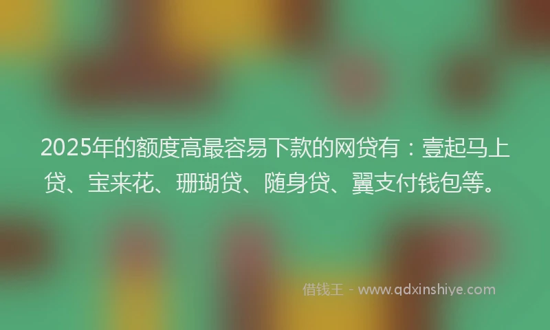 2025年的额度高最容易下款的网贷有：壹起马上贷、宝来花、珊瑚贷、随身贷、翼支付钱包等。