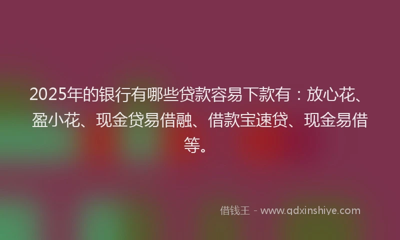2025年的银行有哪些贷款容易下款有：放心花、盈小花、现金贷易借融、借款宝速贷、现金易借等。