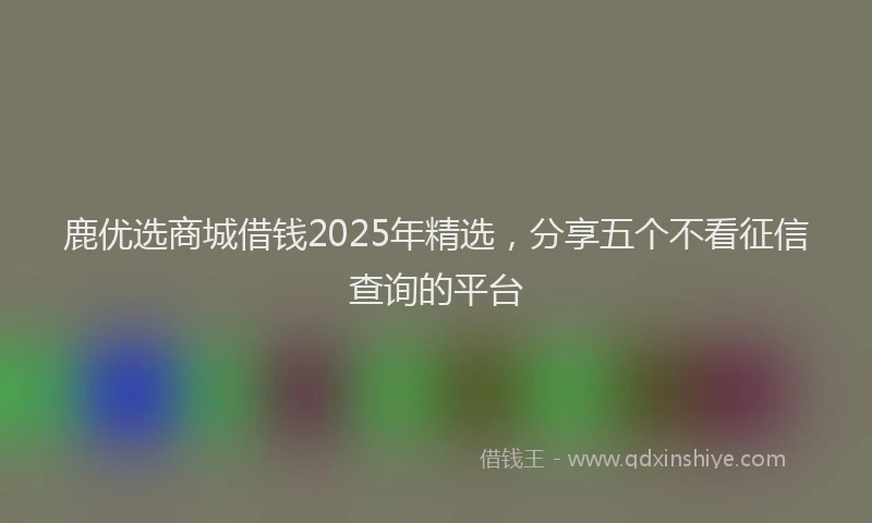 鹿优选商城借钱2025年精选，分享五个不看征信查询的平台