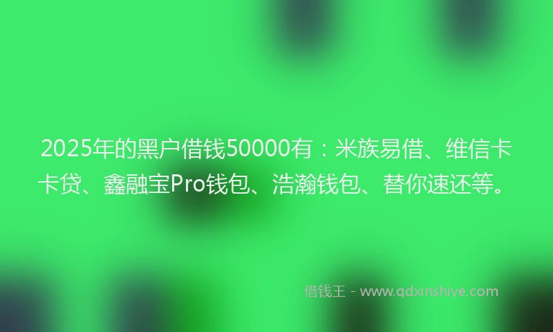 2025年的黑户借钱50000有：米族易借、维信卡卡贷、鑫融宝Pro钱包、浩瀚钱包、替你速还等。