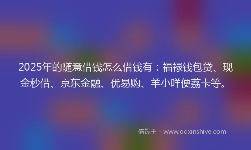 2025年的随意借钱怎么借钱有：福禄钱包贷、现金秒借、京东金融、优易购、羊小咩便荔卡等。