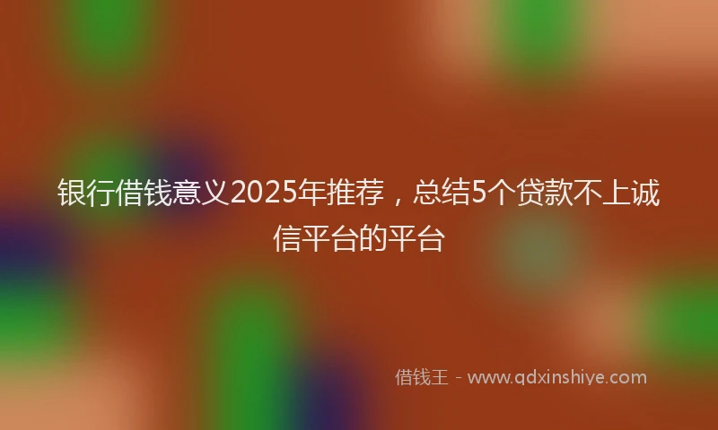 银行借钱意义2025年推荐，总结5个贷款不上诚信平台的平台