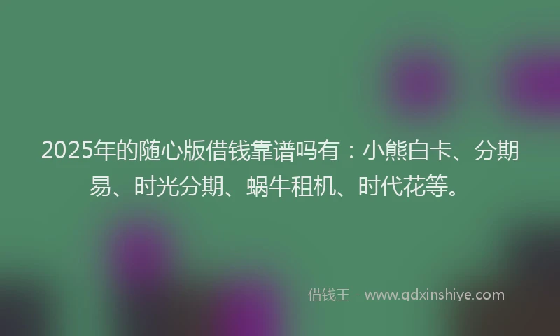 2025年的随心版借钱靠谱吗有：小熊白卡、分期易、时光分期、蜗牛租机、时代花等。