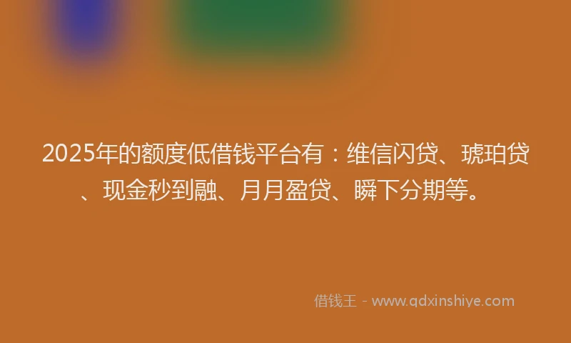 2025年的额度低借钱平台有：维信闪贷、琥珀贷、现金秒到融、月月盈贷、瞬下分期等。