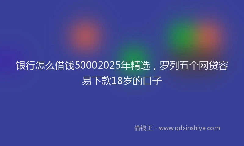 银行怎么借钱50002025年精选，罗列五个网贷容易下款18岁的口子