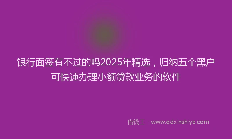 银行面签有不过的吗2025年精选，归纳五个黑户可快速办理小额贷款业务的软件