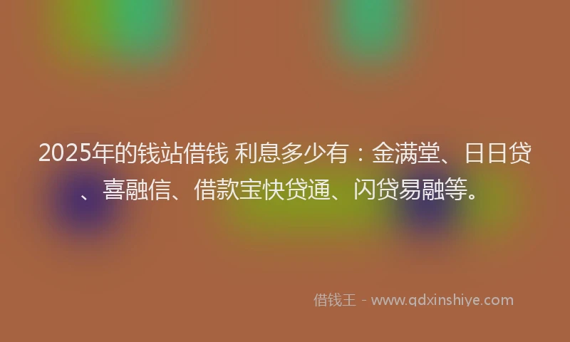 2025年的钱站借钱 利息多少有：金满堂、日日贷、喜融信、借款宝快贷通、闪贷易融等。