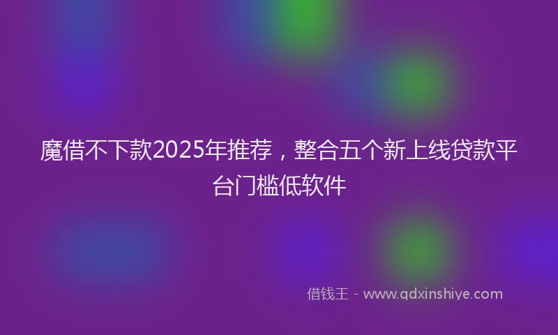 魔借不下款2025年推荐，整合五个新上线贷款平台门槛低软件