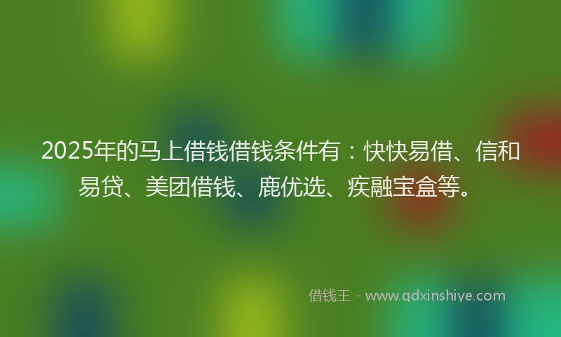 2025年的马上借钱借钱条件有：快快易借、信和易贷、美团借钱、鹿优选、疾融宝盒等。